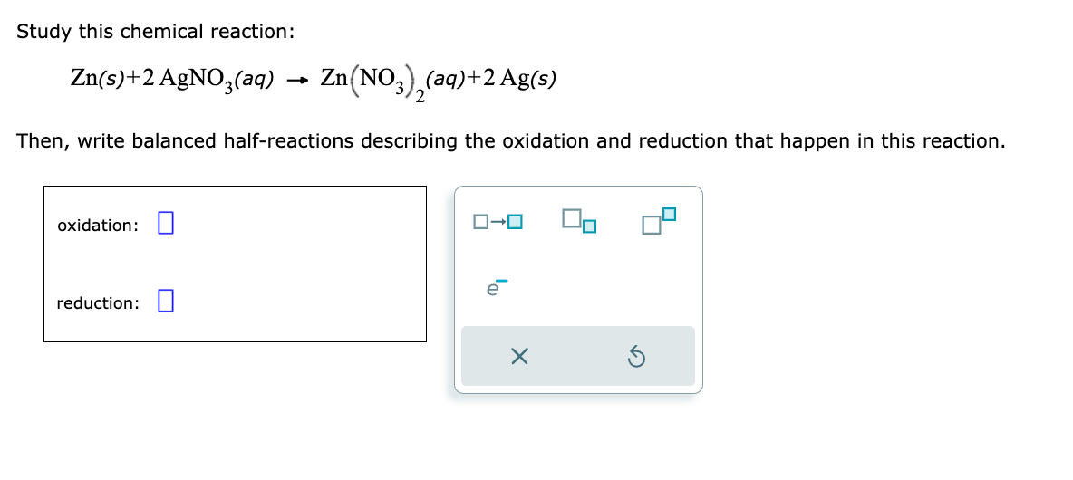 Study this chemical reaction:
Zn(s)+2 AgNO3(aq) →
Then, write balanced half-reactions describing the oxidation and reduction that happen in this reaction.
oxidation:
Zn(NO3)₂(aq) +2 Ag(s)
2
reduction:
ローロ
X
