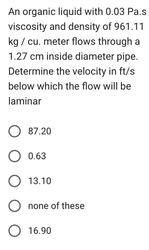 An organic liquid with 0.03 Pa.s
viscosity and density of 961.11
kg/ cu. meter flows through a
1.27 cm inside diameter pipe.
Determine the velocity in ft/s
below which the flow will be
laminar
O 87.20
O 0.63
O 13.10
O none of these
O 16.90