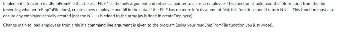 Implement a function readEmpFromFile that takes a FILE * as the only argument and returns a pointer to a struct employee. This function should read the information from the file
(reversing what writeEmpToFile does), create a new employee and fill in the data. If the FILE has no more info (is at end of file), this function should return NULL. This function must also
ensure any employee actually created (not the NULL) is added to the array (as is done in createEmployee).
Change main to load employees from a file if a command line argument is given to the program (using your readEmpFromFile function you just wrote).

