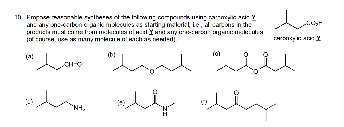 10. Propose reasonable syntheses of the following compounds using carboxylic acid Y
and any one-carbon organic molecules as starting material; i.e., all carbons in the
products must come from molecules of acid Y and any one-carbon organic molecules
(of course, use as many molecule of each as needed).
(b)
(a)
لثمن لم omeء الله
ہت مقدس سيارة
.CH=O
(e)
N
ا
(f)
.CO2H
carboxylic acid Y
(c)