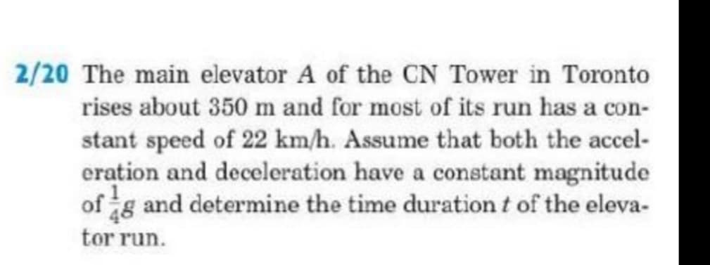 2/20 The main elevator A of the CN Tower in Toronto
rises about 350 m and for most of its run has a con-
stant speed of 22 km/h. Assume that both the accel-
eration and deceleration have a constant magnitude
of g and determine the time duration t of the eleva-
tor run.
