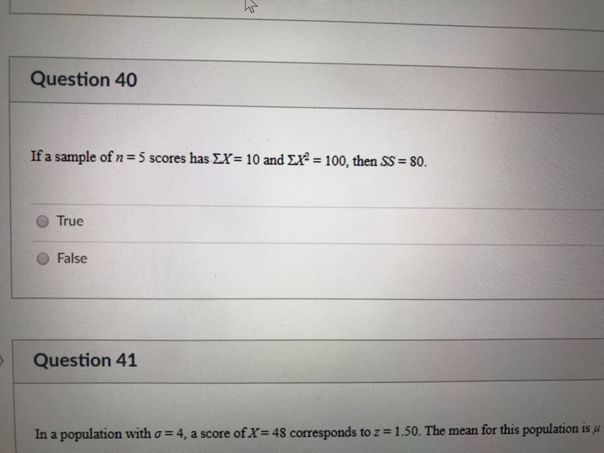 Question 40
If a sample of n=5 scores has EX= 10 and EX2 = 100, then SS= 80.
%3D
True
False
Question 41
In a population with o= 4, a score of X=48 corresponds to z =1.50. The mean for this population is u
