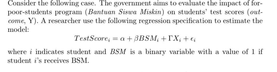 Consider the following case. The government aims to evaluate the impact of for-
poor-students program (Bantuan Siswa Miskin) on students' test scores (out-
come, Y). A researcher use the following regression specification to estimate the
model:
Test Score; = a + BBSM; +[Xį + €į
where i indicates student and BSM is a binary variable with a value of 1 if
student i's receives BSM.