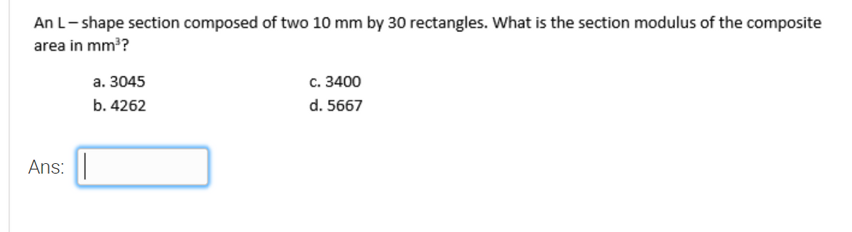 An L- shape section composed of two 10 mm by 30 rectangles. What is the section modulus of the composite
area in mm?
а. 3045
с. 3400
b. 4262
d. 5667
Ans:
