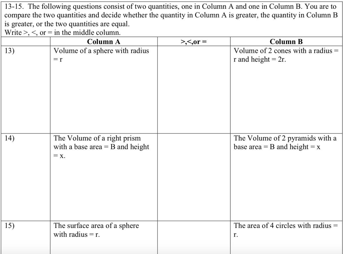 13-15. The following questions consist of two quantities, one in Column A and one in Column B. You are to
compare the two quantities and decide whether the quantity in Column A is greater, the quantity in Column B
is greater, or the two quantities are equal.
Write >, <, or = in the middle column.
Column A
>,<,or =
Column B
13)
Volume of a sphere with radius
Volume of 2 cones with a radius
= r
r and height = 2r.
The Volume of a right prism
with a base area
The Volume of 2 pyramids with a
B and height = x
14)
B and height
base area
= X.
The surface area of a sphere
with radius =r.
15)
The area of 4 circles with radius
r.
