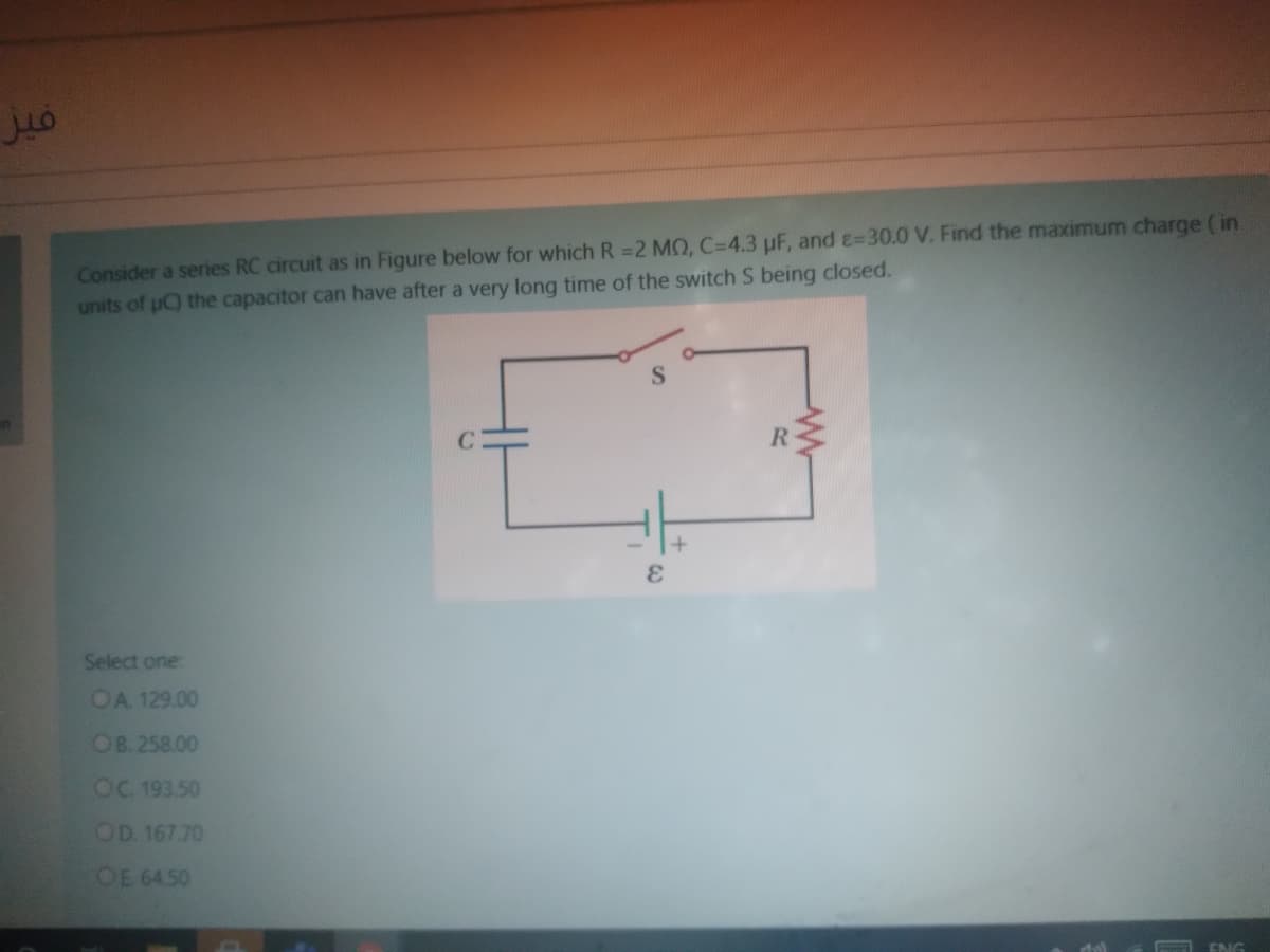 Consider a series RC circuit as in Figure below for which R =2 MO, C=4.3 µF, and E=30.0 V. Find the maximum charge ( in
units of uC) the capacitor can have after a very long time of the switch S being closed.
R.
Select one
OA. 129.00
OB. 258.00
OC 193.50
OD. 167.70
OE 64.50
ENG
