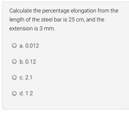 Calculate the percentage elongation from the
length of the steel bar is 25 cm, and the
extension is 3 mm.
O a. 0.012
O b. 0.12
O c. 2.1
O d. 1.2
