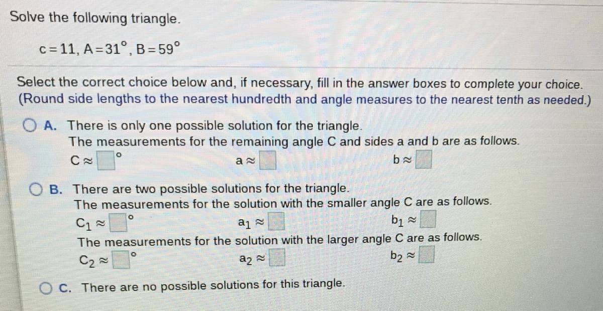 Solve the following triangle.
c = 11, A= 31°, B= 59°
Select the correct choice below and, if necessary, fill in the answer boxes to complete your choice.
(Round side lengths to the nearest hundredth and angle measures to the nearest tenth as needed.)
A. There is only one possible solution for the triangle.
The measurements for the remaining angle C and sides a and b are as follows.
b x
B. There are two possible solutions for the triangle.
The measurements for the solution with the smaller angle C are as follows.
The measurements for the solution with the larger angle C are as follows.
C2 =
b2 =
a2
O C. There are no possible solutions for this triangle.
