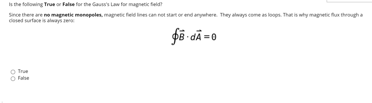Is the following True or False for the Gauss's Law for magnetic field?
Since there are no magnetic monopoles, magnetic field lines can not start or end anywhere. They always come as loops. That is why magnetic flux through a
closed surface is always zero:
PB · dÃ = 0
True
False
