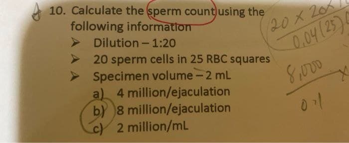 10. Calculate the sperm count using the
following information
Dilution - 1:20
20 x 201
20 sperm cells in 25 RBC squares
Specimen volume - 2 mL
a) 4 million/ejaculation
b) 8 million/ejaculation
c) 2 million/mL
0,04 (25)
8,000
011