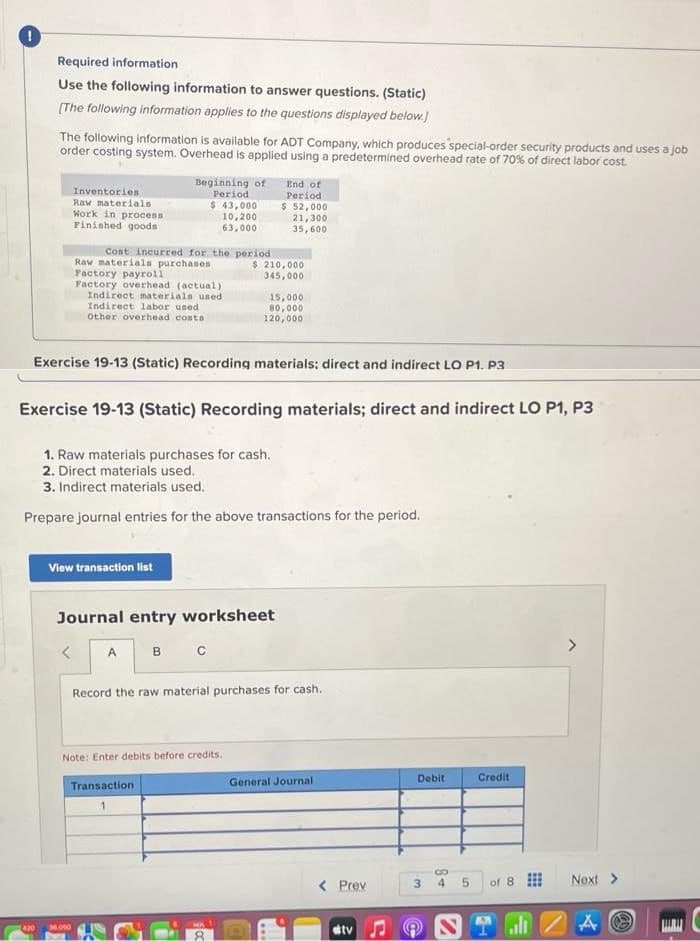 !
Required information
Use the following information to answer questions. (Static)
[The following information applies to the questions displayed below.]
The following information is available for ADT Company, which produces special-order security products and uses a job
order costing system. Overhead is applied using a predetermined overhead rate of 70% of direct labor cost
420
Inventories
Raw materials
Work in process
Finished goods
Cost incurred for the period
<
Beginning of
Period
Raw materials purchases
Factory payroll
Factory overhead (actual)
Indirect materials used
Indirect labor used
Other overhead costs
View transaction list
$ 43,000
10,200
63,000
36.000
Exercise 19-13 (Static) Recording materials; direct and indirect LO P1. P3
Exercise 19-13 (Static) Recording materials; direct and indirect LO P1, P3
1. Raw materials purchases for cash.
2. Direct materials used.
3. Indirect materials used.
Prepare journal entries for the above transactions for the period.
A
Journal entry worksheet
B C
End of
Period
$ 52,000
21,300
35,600
$ 210,000
345,000
Note: Enter debits before credits.
Transaction
1
15,000
80,000
120,000
Record the raw material purchases for cash.
General Journal
< Prev
stv
Debit
3
Credit
4 5 of 8
ST
all
Next >
A O