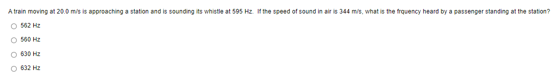 A train moving at 20.0 m/s is approaching a station and is sounding its whistle at 595 Hz. If the speed of sound in air is 344 m/s, what is the frquency heard by a passenger standing at the station?
O 562 Hz
O 560 Hz
O 630 Hz
O 632 Hz