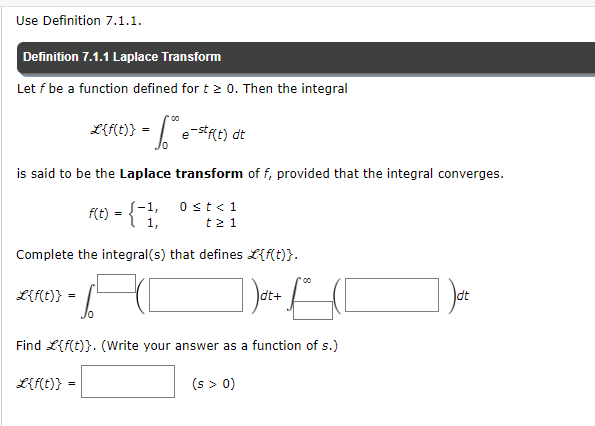 Use Definition 7.1.1.
Definition 7.1.1 Laplace Transform
Let f be a function defined for t > 0. Then the integral
is said to be the Laplace transform of f, provided that the integral converges.
f(t) = { 1,
L{f(t)} =
00
L{f(t)} = e-stf(t) dt
Complete the integral(s) that defines L{f(t)}.
+ f
L{f(t)} =
10
0 < t < 1
t≥ 1
dt+
Find L{f(t)}. (Write your answer as a function of s.)
(s > 0)
dt