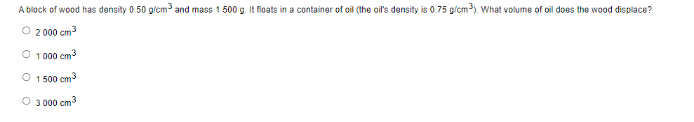 A block of wood has density 0.50 g/cm³ and mass 1 500 g. It floats in a container of oil (the oil's density is 0.75 g/cm³). What volume of oil does the wood displace?
O 2 000 cm3
O 1 000 cm³
O 1 500 cm³
O 3 000 cm3
