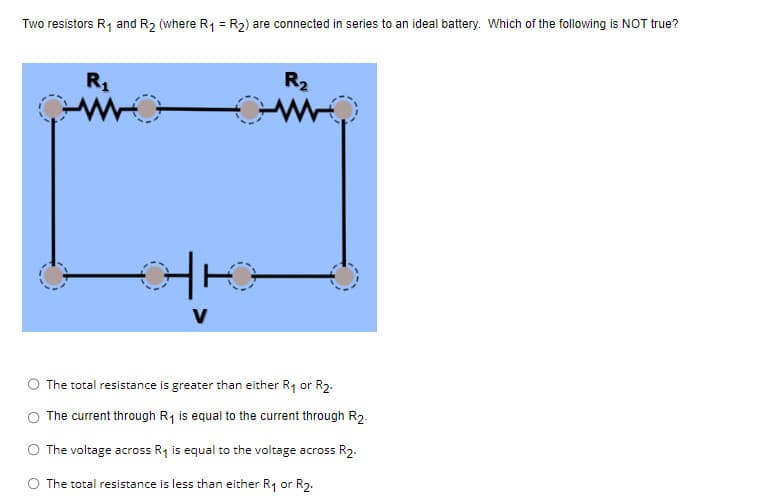 Two resistors R₁ and R₂ (where R₁ = R₂) are connected in series to an ideal battery. Which of the following is NOT true?
R₁
V
R₂
The total resistance is greater than either R₁ or R2.
The current through R₁ is equal to the current through R2-
The voltage across R₁ is equal to the voltage across R₂.
The total resistance is less than either R₁ or R₂.