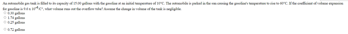 An automobile gas tank is filled to its capacity of 15.00 gallons with the gasoline at an initial temperature of 10°C. The automobile is parked in the sun causing the gasoline's temperature to rise to 60°C. If the coefficient of volume expansion
for gasoline is 9.6 x 10-4/C°, what volume runs out the overflow tube? Assume the change in volume of the tank is negligible.
O 0.30 gallons
O 1.74 gallons
O 0.25 gallons
0.72 gallons