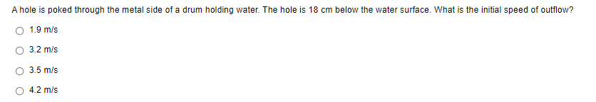 A hole is poked through the metal side of a drum holding water. The hole is 18 cm below the water surface. What is the initial speed of outflow?
O 1.9 m/s
O 3.2 m/s
3.5 m/s
4.2 m/s