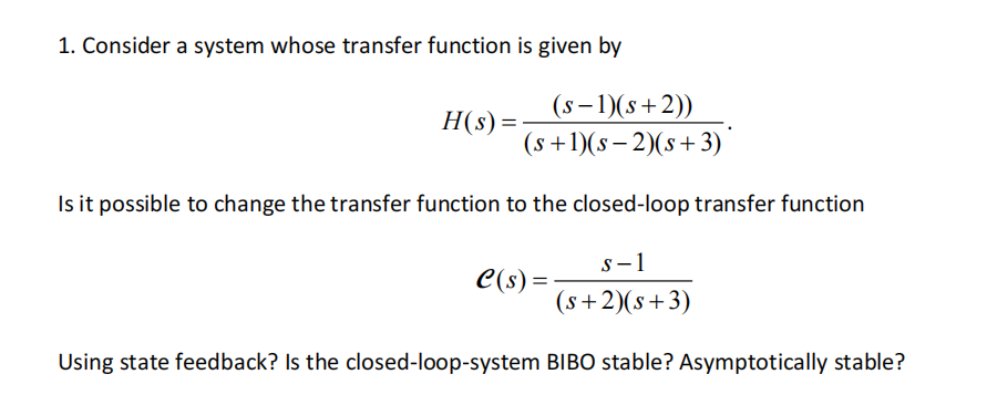 1. Consider a system whose transfer function is given by
H(s) =
(s− 1)(s+2)) ____
(s+1)(s-2)(s+ 3)
Is it possible to change the transfer function to the closed-loop transfer function
S-1
(s+2)(s+3)
Using state feedback? Is the closed-loop-system BIBO stable? Asymptotically stable?
C(s) =
=