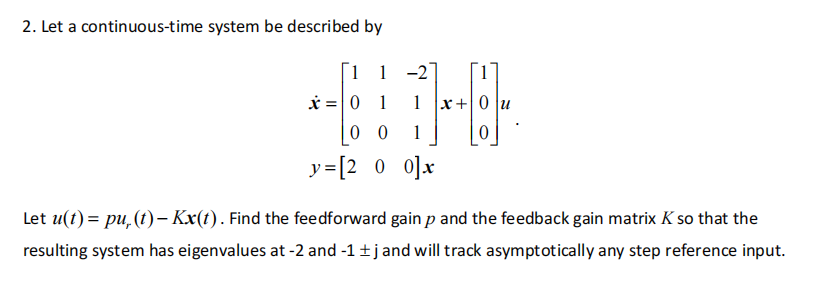 2. Let a continuous-time system be described by
1 1
x = 0 1
-2
1
1
00
y=[200]x
x+0
0
Let u(t) = pu, (t)-Kx(t). Find the feedforward gain p and the feedback gain matrix K so that the
resulting system has eigenvalues at -2 and -1 ±j and will track asymptotically any step reference input.