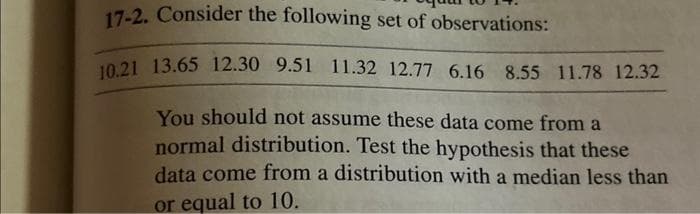 17-2. Consider the following set of observations:
10.21 13.65 12.30 9.51 11.32 12.77 6.16 8.55 11.78 12.32
You should not assume these data come from a
normal distribution. Test the hypothesis that these
data come from a distribution with a median less than
or equal to 10.