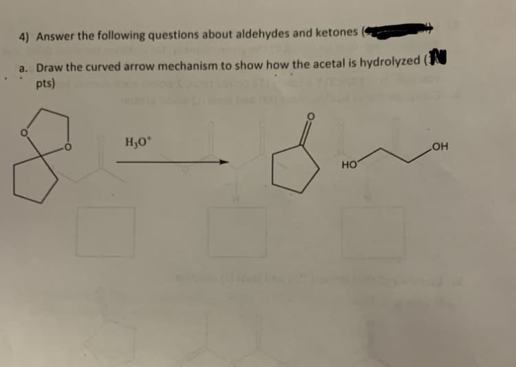 4) Answer the following questions about aldehydes and ketones
a. Draw the curved arrow mechanism to show how the acetal is hydrolyzed (
pts)
H₂O+
HO
OH
