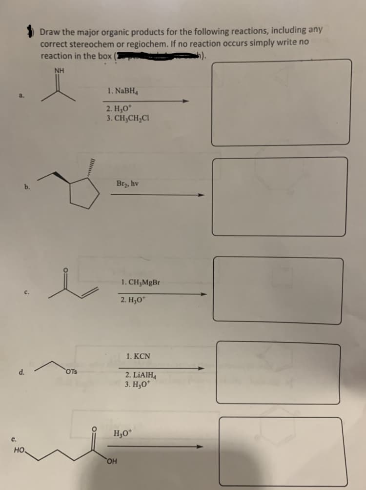 e.
a.
b.
d.
но.
Draw the major organic products for the following reactions, including any
correct stereochem or regiochem. If no reaction occurs simply write no
reaction in the box (2
NH
OTS
1. NaBH4
2. H₂O*
3. CH₂CH₂Cl
Br₂, hv
OH
1. CH₂MgBr
2. H₂O*
1.KCN
2. LiAlH4
3. H₂O*
H₂O+