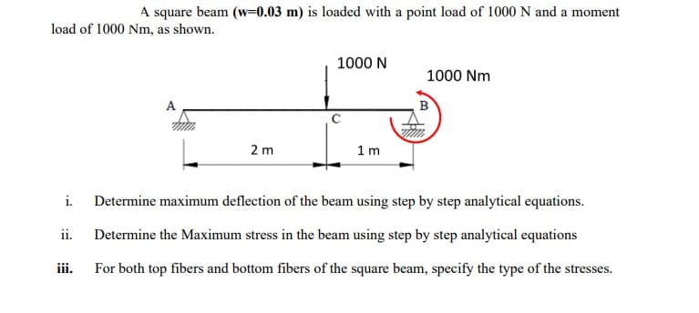 A square beam (w=0.03 m) is loaded with a point load of 1000 N and a moment
load of 1000 Nm, as shown.
1000 N
1000 Nm
B
2 m
1 m
i.
Determine maximum deflection of the beam using step by step analytical equations.
ii.
Determine the Maximum stress in the beam using step by step analytical equations
ii.
For both top fibers and bottom fibers of the square beam, specify the type of the stresses.
