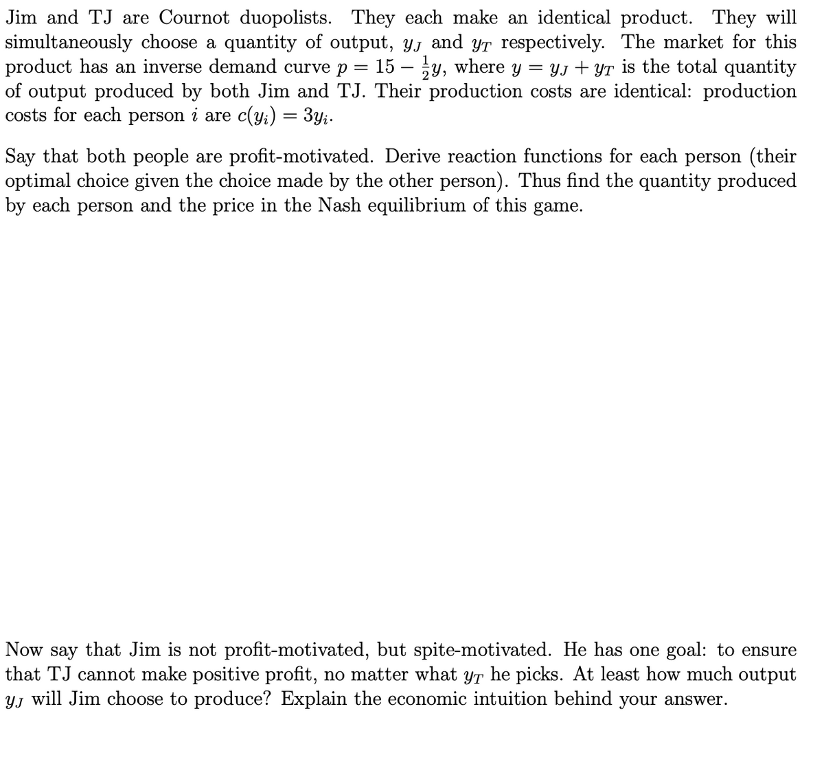 Jim and TJ are Cournot duopolists. They each make an identical product. They will
simultaneously choose a quantity of output, yj and yr respectively. The market for this
product has an inverse demand curve p = 15 – y, where y = YJ + YT is the total quantity
of output produced by both Jim and TJ. Their production costs are identical: production
costs for each person i are c(yi) = 3y;.
Say that both people are profit-motivated. Derive reaction functions for each person (their
optimal choice given the choice made by the other person). Thus find the quantity produced
by each person and the price in the Nash equilibrium of this game.
Now say that Jim is not profit-motivated, but spite-motivated. He has one goal: to ensure
that TJ cannot make positive profit, no matter what yr he picks. At least how much output
YJ will Jim choose to produce? Explain the economic intuition behind your answer.

