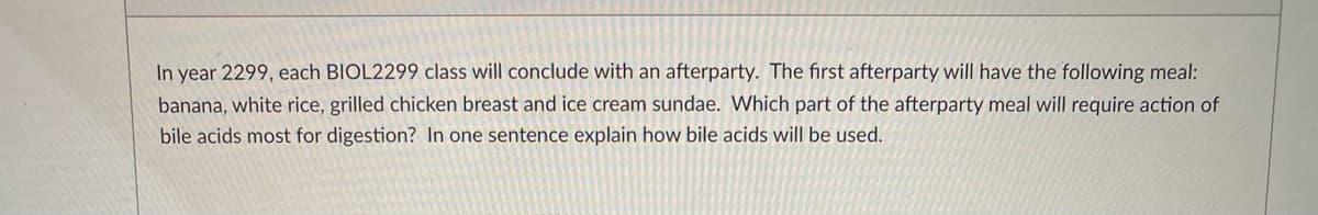 In year 2299, each BIOL2299 class will conclude with an afterparty. The first afterparty will have the following meal:
banana, white rice, grilled chicken breast and ice cream sundae. Which part of the afterparty meal will require action of
bile acids most for digestion? In one sentence explain how bile acids will be used.
