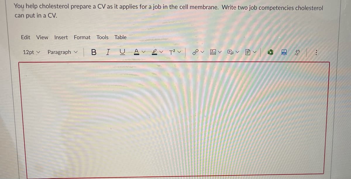 You help cholesterol prepare a CV as it applies for a job in the cell membrane. Write two job competencies cholesterol
can put in a CV.
Edit View Insert Format
Tools
Table
12pt v
Paragraph v
I
T? v

