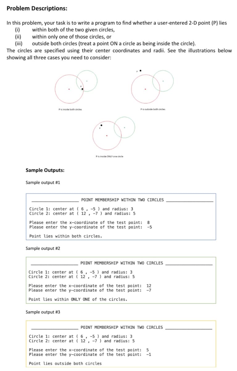 Problem Descriptions:
In this problem, your task is to write a program to find whether a user-entered 2-D point (P) lies
(i)
(ii)
(iii)
The circles are specified using their center coordinates and radii. See the illustrations below
showing all three cases you need to consider:
within both of the two given circles,
within only one of those circles, or
outside both circles (treat a point ON a circle as being inside the circle).
Pis outside both circles
Pis inside ONLY one circle
Sample Outputs:
Sample output #1
POINT MEMBERSHIP WITHIN TWO CIRCLES
Circle 1: center at ( 6, -5 ) and radius: 3
Circle 2: center at ( 12, -7 ) and radius: 5
Please enter the x-coordinate of the test point:
8
-5
Please enter the y-coordinate of the test point:
Point lies within both circles.
Sample output #2
POINT MEMBERSHIP WITHIN TWO CIRCLES
Circle 1: center at ( 6 , -5 ) and radius: 3
Circle 2: center at ( 12 , -7 ) and radius: 5
Please enter the x-coordinate of the test point:
12
Please enter the y-coordinate of the test point:
-7
Point lies within ONLY ONE of the circles.
Sample output #3
POINT MEMBERSHIP WITHIN TWO CIRCLES
Circle 1: center at ( 6 , -5 ) and radius: 3
Circle 2: center at ( 12 , -7 ) and radius: 5
Please enter the x-coordinate of the test point: 5
Please enter the y-coordinate of the test point:
-1
Point lies outside both circles
