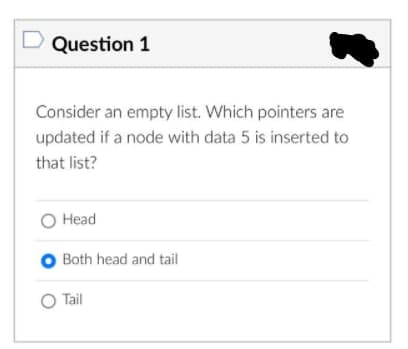 D Question 1
Consider an empty list. Which pointers are
updated if a node with data 5 is inserted to
that list?
O Head
O Both head and tail
O Tail
