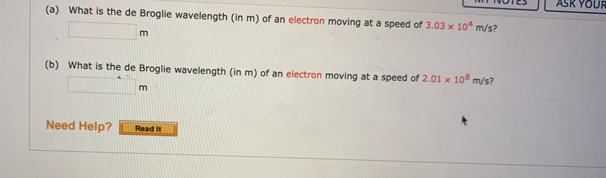 ASK YOUR
(a) What is the de Broglie wavelength (in m) of an electron moving at a speed of 3.03 x 104 m/s?
(b) What is the de Broglie wavelength (in m) of an electron moving at a speed of 2.01 x 10° m/s?
Need Help?
Read It
