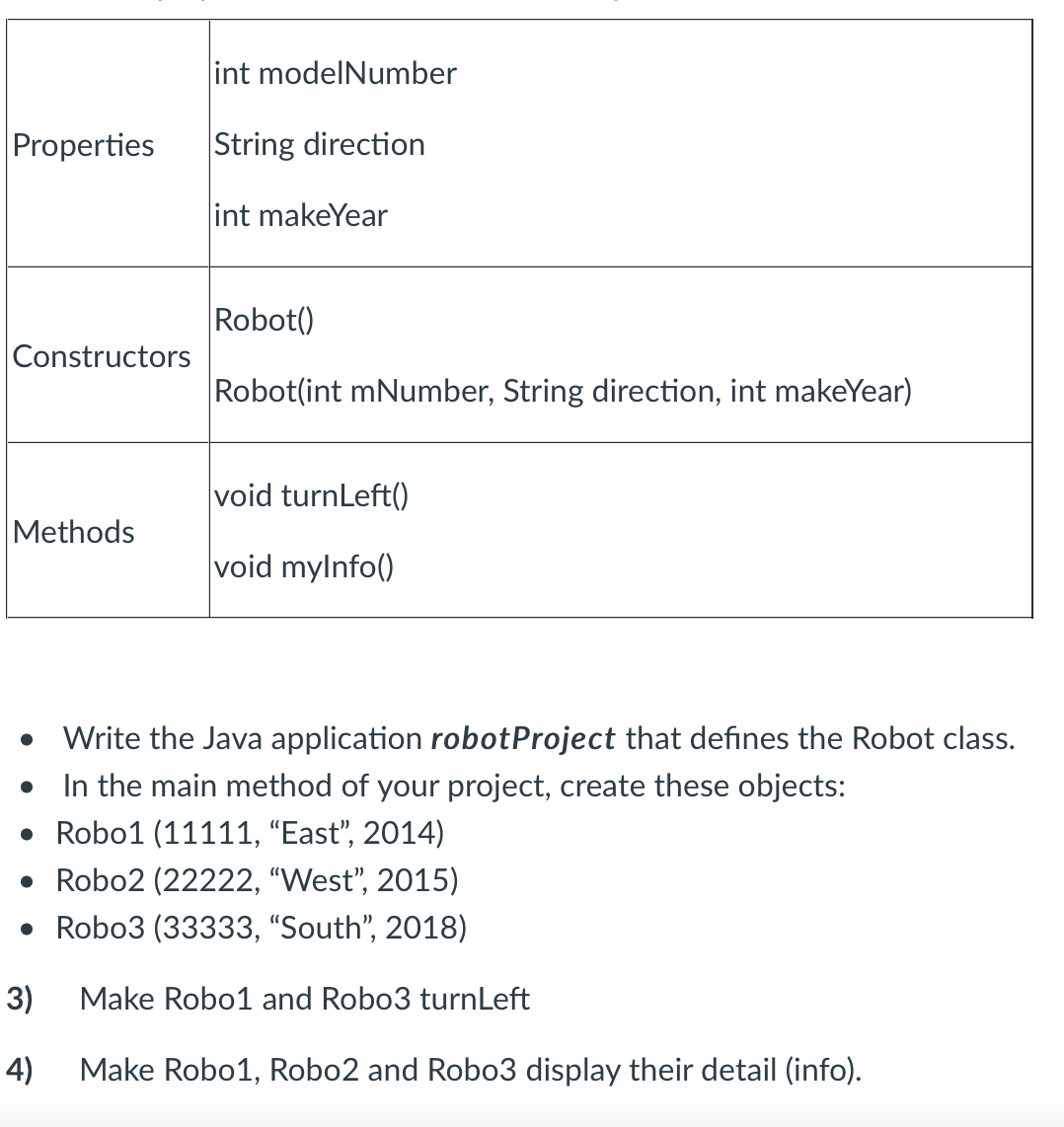 int modelNumber
Properties
String direction
int makeYear
Robot()
Constructors
Robot(int mNumber, String direction, int makeYear)
void turnLeft()
Methods
void mylnfo()
Write the Java application robotProject that defines the Robot class.
In the main method of your project, create these objects:
• Robo1 (11111, "East", 2014)
• Robo2 (22222, "West", 2015)
• Robo3 (33333, "South", 2018)
3)
Make Robo1 and Robo3 turnLeft
4)
Make Robo1, Robo2 and Robo3 display their detail (info).
