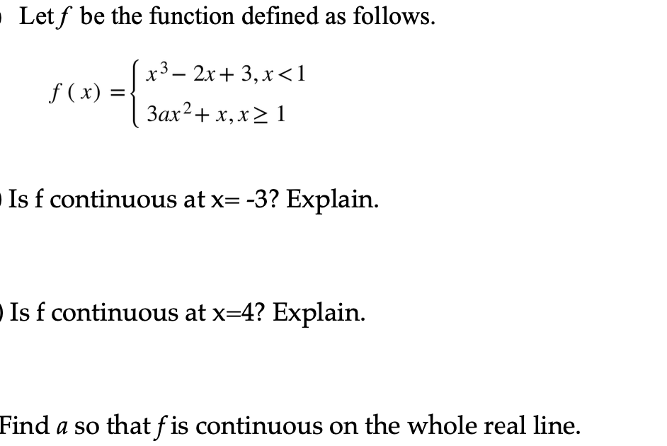 O Letf be the function defined as follows.
x³ 2x+3, x<1
3ax2+ x, x > 1
f (x) =
=
Is f continuous at x= -3? Explain.
Is f continuous at x=4? Explain.
Find a so that fis continuous on the whole real line.