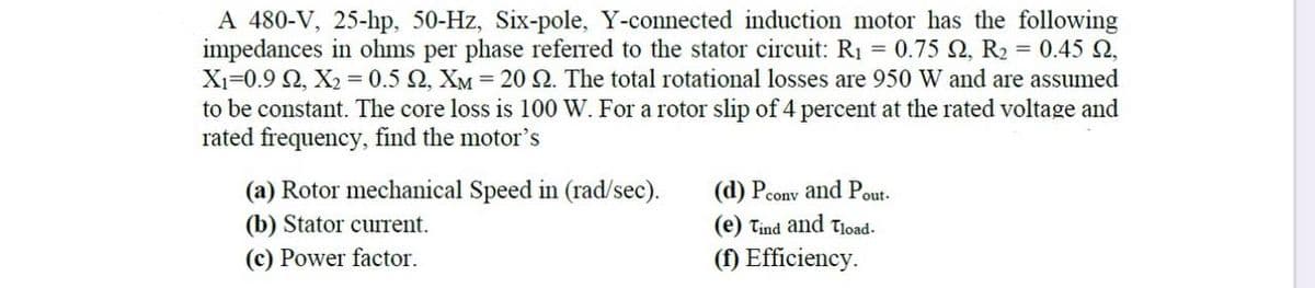 A 480-V, 25-hp, 50-Hz, Six-pole, Y-connected induction motor has the following
impedances in ohms per phase referred to the stator circuit: R₁ = 0.75 92, R₂ = 0.45 2,
X₁=0.9 92, X₂ = 0.5 , XM = 20 92. The total rotational losses are 950 W and are assumed
to be constant. The core loss is 100 W. For a rotor slip of 4 percent at the rated voltage and
rated frequency, find the motor's
(a) Rotor mechanical Speed in (rad/sec).
(d) Pcony and Pout.
(e) Tind and Tload.
(b) Stator current.
(c) Power factor.
(f) Efficiency.