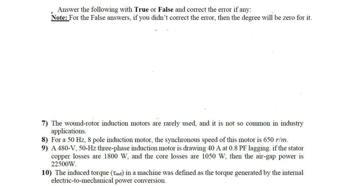 Answer the following with True or False and correct the error if any:
Note: For the False answers, if you didn't correct the error, then the degree will be zero for it.
7) The wound-rotor induction motors are rarely used, and it is not so common in industry
applications.
8) For a 50 Hz, 8 pole induction motor, the synchronous speed of this motor is 650 r/m.
9) A 480-V, 50-Hz three-phase induction motor is drawing 40 A at 0.8 PF lagging. if the stator
copper losses are 1800 W, and the core losses are 1050 W, then the air-gap power is
22500W.
10) The induced torque (Tind) in a machine was defined as the torque generated by the internal
electric-to-mechanical power conversion.
