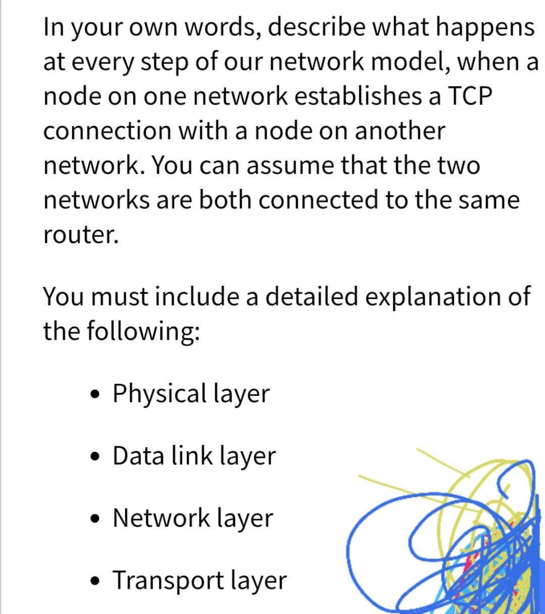 In your own words, describe what happens
at every step of our network model, when a
node on one network establishes a TCP
connection with a node on another
network. You can assume that the two
networks are both connected to the same
router.
You must include a detailed explanation of
the following:
Physical layer
• Data link layer
• Network layer
Transport layer