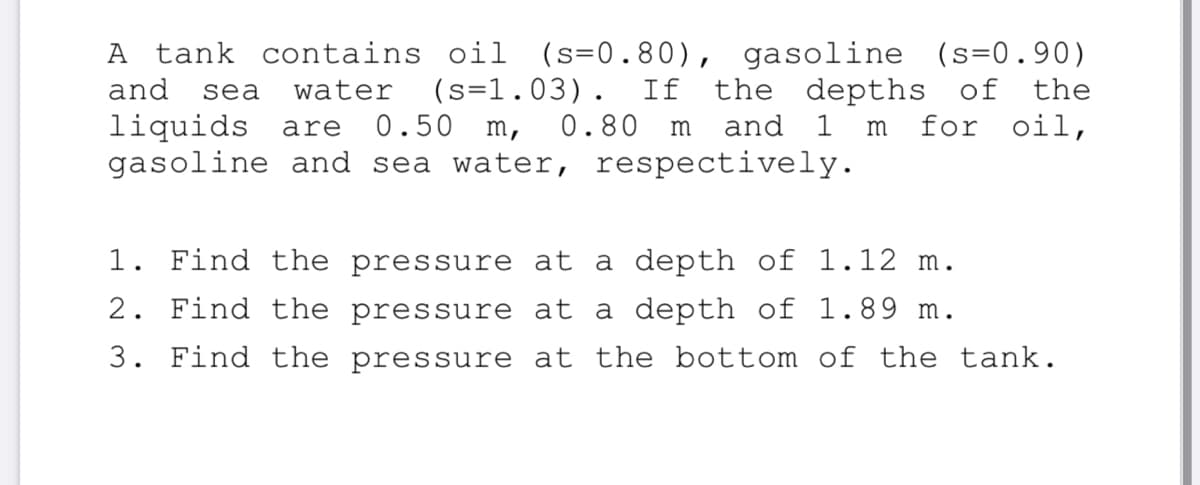 tank contains oil (s=0.80), gasoline (s=0.90)
the depths of the
for oil,
A
(s=1.03). If
0.50 m,
and
sea
water
liquids are
gasoline and sea water, respectively.
0.80
m
and
1
m
1. Find the pressure at a depth of 1.12 m.
2. Find the pressure at a depth of 1.89 m.
3. Find the pressure at the bottom of the tank.
