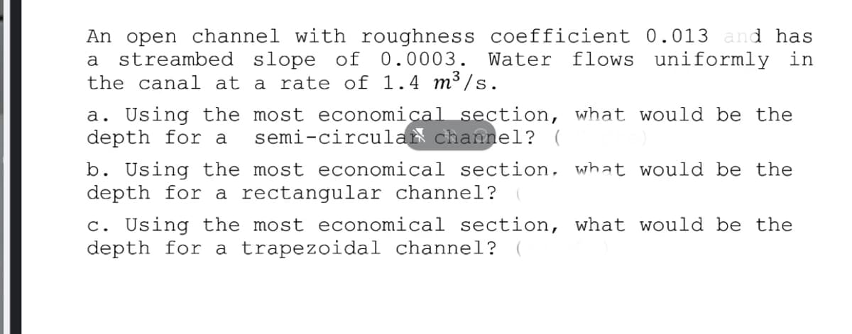 An open channel with roughness coefficient 0.013 and has
streambed slope of
the canal at a rate of 1.4 m³ /s.
0.0003. Water
flows uniformly in
a
a. Using the most economical section, what would be the
depth for a
semi-circular channel? (
b. Using the most economical section, what would be the
depth for a rectangular channel?
c. Using the most economical section, what would be the
depth for a trapezoidal channel?
