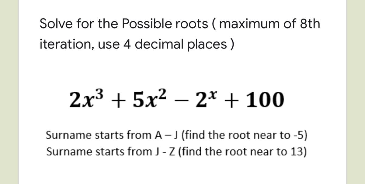 Solve for the Possible roots ( maximum of 8th
iteration, use 4 decimal places)
2x3 + 5x² – 2* + 100
Surname starts from A - J (find the root near to -5)
Surname starts from J - Z (find the root near to 13)
