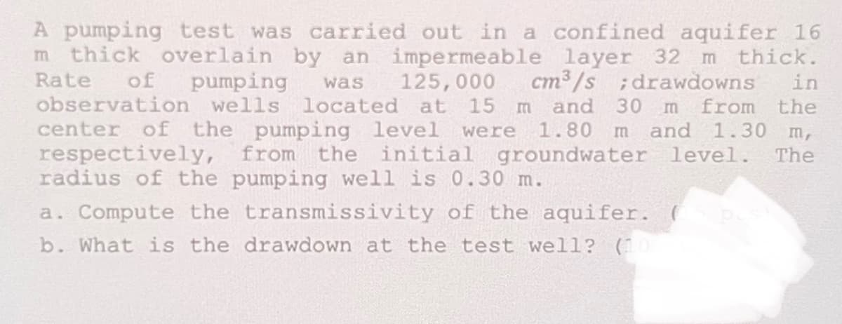 A pumping test was carried out in a confined aquifer 16
m thick overlain by an impermeable layer 32 m thick.
Rate
observation wells located at 15
of
pumping
125,000
cm3/s ;drawdowns
in
was
center of the pumping level were
respectively, from the initial
radius of the pumping well is 0.30 m.
and 30 m from the
1.80 m and 1.30 m,
groundwater level. The
a. Compute the transmissivity of the aquifer.
b. What is the drawdown at the test well? (1
