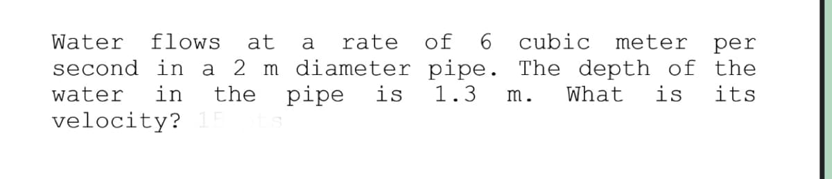 of
second in a 2 m diameter pipe. The depth of the
1.3
Water
flows
at
a
rate
cubic
meter per
water
in
the
pipe
is
m.
What
is
its
velocity? 1E
