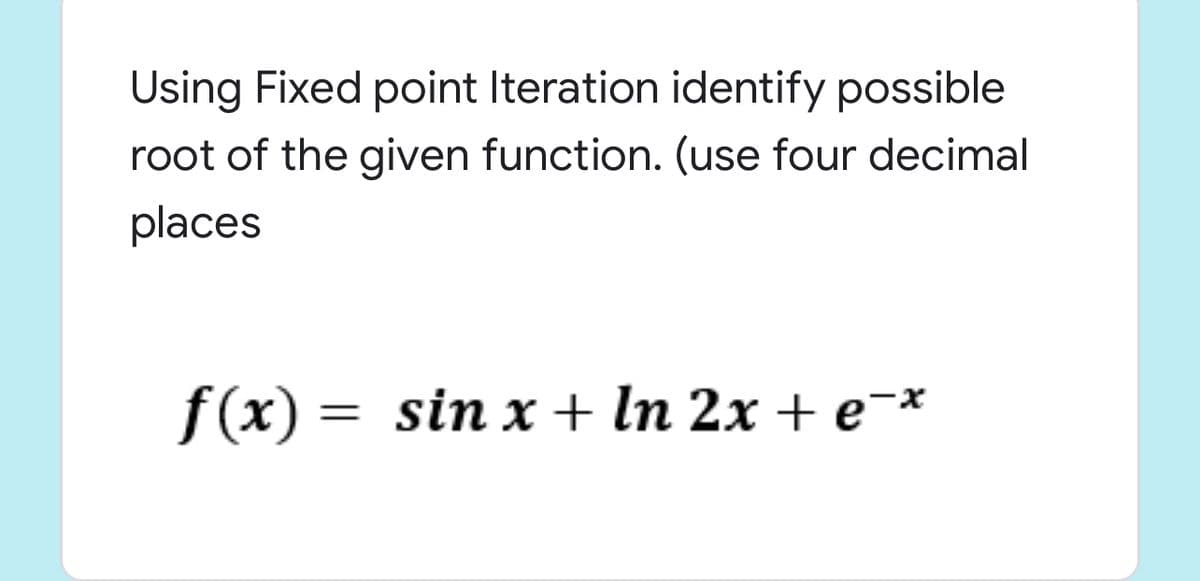 Using Fixed point Iteration identify possible
root of the given function. (use four decimal
places
f(x) = sin x + In 2x + e¯*
%|
