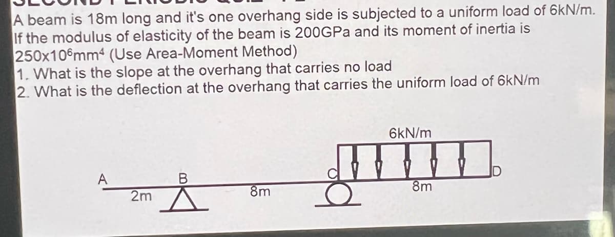 A beam is 18m long and it's one overhang side is subjected to a uniform load of 6kN/m.
If the modulus of elasticity of the beam is 200GPA and its moment of inertia is
250x10 mm4 (Use Area-Moment Method)
1. What is the slope at the overhang that carries no load
2. What is the deflection at the overhang that carries the uniform load of 6kN/m
6kN/m
A
8m
8m
2m
