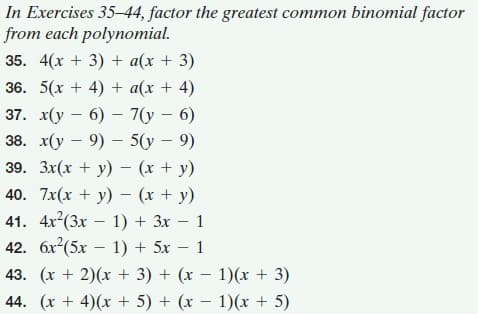 In Exercises 35-44, factor the greatest common binomial factor
from each polynomial.
35. 4(х + 3) + a(x + 3)
36. 5(x + 4) + a(x + 4)
37. x(у — 6) — 7(у — 6)
38. x(у — 9) — 5(у — 9)
39. 3x(x + y) - (x + y)
40. 7x(х + у) — (х + у)
41. 4x(3x – 1) + 3x – 1
42. 6x?(5x – 1) + 5x – 1
43. (x + 2)(x + 3) + (x – 1)(x + 3)
44. (x + 4)(x + 5) + (x – 1)(x + 5)
