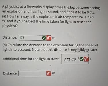 A physicist at a fireworks display times the,lag between seeing
an explosion and hearing its sound, and finds it to be 0.5 s.
(a) How far away is the explosion if air temperature is 25.5
°C and if you neglect the time taken for light to reach the
physicist?
Distance: 173
m
(b) Calculate the distance to the explosion taking the speed of
light into account. Note that this distance is negligibly greater.
Additional time for the light to travel: 5.72-107 S
Distance: [
m