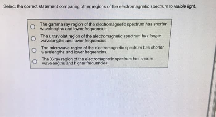 Select the correct statement comparing other regions of the electromagnetic spectrum to visible light.
The gamma ray region of the electromagnetic spectrum has shorter
wavelengths and lower frequencies.
The ultraviolet region of the electromagnetic spectrum has longer
wavelengths and lower frequencies.
The microwave region of the electromagnetic spectrum has shorter
wavelengths and lower frequencies.
The X-ray region of the electromagnetic spectrum has shorter
wavelengths and higher frequencies.