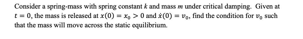 Consider a spring-mass with spring constant k and mass m under critical damping. Given at
t = 0, the mass is released at x(0) = x0 > 0 and x(0) = vo, find the condition for vo such
that the mass will move across the static equilibrium.