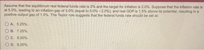 Assume that the equilibrium real federal funds rate is 2% and the target for inflation is 2.0%. Suppose that the inflation rate is
at 5.0%, leading to an inflation gap of 3.0% (equal to 5.0% -2.0%), and real GDP is 1.5% above its potential, resulting in a
positive output gap of 1.5%. The Taylor rule suggests that the federal funds rate should be set at:
OA. 5.25%.
OB. 7.25%.
C. 8.00%.
OD. 9.25%.
